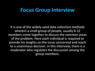 Focus Group Interview
It is one of the widely used data collection methods
wherein a small group of people, usually 6-12
members come together to discuss the common areas
of the problem. Here each individual is required to
provide his insights on the issue concerned and reach
to a unanimous decision. In this interview, there is a
moderator who regulates the discussion among the
group members.
 