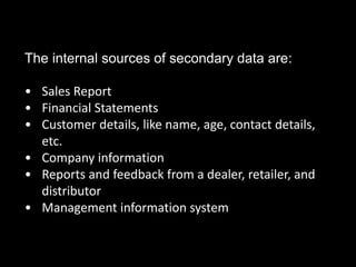 The internal sources of secondary data are:
• Sales Report
• Financial Statements
• Customer details, like name, age, contact details,
etc.
• Company information
• Reports and feedback from a dealer, retailer, and
distributor
• Management information system
 