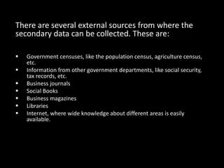 There are several external sources from where the
secondary data can be collected. These are:
 Government censuses, like the population census, agriculture census,
etc.
 Information from other government departments, like social security,
tax records, etc.
 Business journals
 Social Books
 Business magazines
 Libraries
 Internet, where wide knowledge about different areas is easily
available.
 