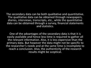 The secondary data can be both qualitative and quantitative.
The qualitative data can be obtained through newspapers,
diaries, interviews, transcripts, etc., while the quantitative
data can be obtained through a survey, financial statements
and statistics.
One of the advantages of the secondary data is that it is
easily available and hence less time is required to gather all
the relevant information. Also, it is less expensive than the
primary data. But however the data might not be specific to
the researcher’s needs and at the same time is incomplete to
reach a conclusion. Also, the authenticity of the research
results might be sceptical.
 