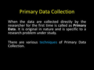 Primary Data Collection
When the data are collected directly by the
researcher for the first time is called as Primary
Data. It is original in nature and is specific to a
research problem under study.
There are various techniques of Primary Data
Collection.
 