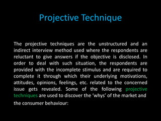 Projective Technique
The projective techniques are the unstructured and an
indirect interview method used where the respondents are
reluctant to give answers if the objective is disclosed. In
order to deal with such situation, the respondents are
provided with the incomplete stimulus and are required to
complete it through which their underlying motivations,
attitudes, opinions, feelings, etc. related to the concerned
issue gets revealed. Some of the following projective
techniques are used to discover the ‘whys’ of the market and
the consumer behaviour:
 