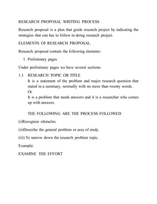 RESEARCH PROPOSAL WRITING PROCESS
Research proposal is a plan that guide research project by indicating the
strategies that one has to follow in doing research project.
ELEMENTS OF RESEARCH PROPOSAL.
Research proposal contain the following elements:
1. Preliminary pages
Under preliminary pages we have several sections
1.1 RESEARCH TOPIC OR TITLE
It is a statement of the problem and major research question that
stated in a summary, normally with no more than twenty words.
Or
It is a problem that needs answers and it is a researcher who comes
up with answers.
THE FOLLOWING ARE THE PROCESS FOLLOWED
(i)Recognize obstacles.
(ii)Describe the general problem or area of study.
(iii) To narrow down the research problem topic.
Example:
EXAMINE THE EFFORT
 