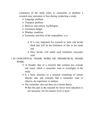 Limitation of the study refers to constraints or problem a
research may encounter or face during conducting a study.
 Language problem
 Transport problem
 Believes and culture. Eg Religion.
 Limitation budget
 Whether condition
 Economic activities of the respondents e.t.c
 It is very important for research to state why he/she
think that will be the limitation of this or her study
end.
 How he/she will tackle each limitation encounter
with.
1.10 CONCEPTUAL FRAME WORK OR THEORETICAL FRAME
WORK.
 Is broader idea of a research that contains key concept
and issues which a researcher want to investigate in the
study.
 Is a basic structure or a research containing of certain
abstract idea and concepts that a researcher want to
observe, do experience or analyze.
 The researcher also can base on a certain theory.
 But this part in the research for lower level education is
not necessary but for masters level is must.
 