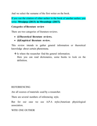 And we select the surname of the first writer on the book.
If you use the citation of other author in the book of another author, you
write Mwaipop (2013) in Mwambuje (2017).
Categories of literature review
There are two categories of literature reviews.
 (i)Theoretical literature reviews.
 (ii)Empirical literature review.
This review intends to gather general information or theoretical
knowledge about certain phenomena.
 Is where the researcher find the general information.
Here you can read dictionaries, some books to look on the
definition.
REFERRENCING
Are all sources of materials used by a researcher.
There are several numbers of referencing style.
But for our case we use A.P.A style.(American physiological
association.
WITH ONE OUTHOR
 