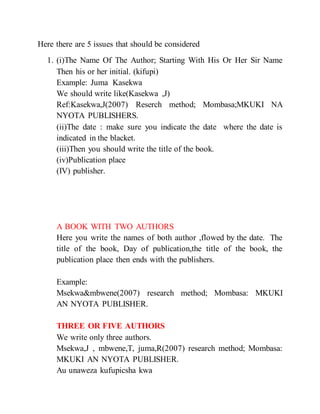 Here there are 5 issues that should be considered
1. (i)The Name Of The Author; Starting With His Or Her Sir Name
Then his or her initial. (kifupi)
Example: Juma Kasekwa
We should write like(Kasekwa ,J)
Ref:Kasekwa,J(2007) Reserch method; Mombasa;MKUKI NA
NYOTA PUBLISHERS.
(ii)The date : make sure you indicate the date where the date is
indicated in the blacket.
(iii)Then you should write the title of the book.
(iv)Publication place
(IV) publisher.
A BOOK WITH TWO AUTHORS
Here you write the names of both author ,flowed by the date. The
title of the book, Day of publication,the title of the book, the
publication place then ends with the publishers.
Example:
Msekwa&mbwene(2007) research method; Mombasa: MKUKI
AN NYOTA PUBLISHER.
THREE OR FIVE AUTHORS
We write only three authors.
Msekwa,J , mbwene,T, juma,R(2007) research method; Mombasa:
MKUKI AN NYOTA PUBLISHER.
Au unaweza kufupicsha kwa
 