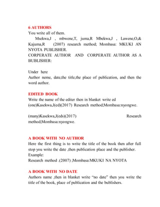 6 AUTHORS
You write all of them.
Msekwa,J , mbwene,T, juma,R Mbekwa,J , Lawene,O,&
Kajuma,R (2007) research method; Mombasa: MKUKI AN
NYOTA PUBLISHER.
CORPERATE AUTHOR AND CORPERATE AUTHOR AS A
BUBLISHER:
Under here
Author neme, date,the title,the place of publication, and then the
word author.
EDITED BOOK
Write the name of the editer then in blanket write ed
(one)Kasekwa,J(ed)(2017) Research method;Mombasa:nyongwe.
(many)Kasekwa,J(eds)(2017) Research
method;Mombasa:nyongwe.
A BOOK WITH NO AUTHOR
Here the first thing is to write the title of the book then after full
stop you write the date ,then publication place and the publisher.
Example:
Research method .(2007) ;Mombasa:MKUKI NA NYOTA
A BOOK WITH NO DATE
Authors name ,then in blanket write “no date” then you write the
title of the book, place of publication and the bublishers.
 