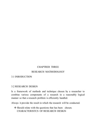 CHAPTRER THREE
RESEARCH MATHODOLOGY
3.1 INRODUCTION
3.2 RESEARCH DESIGN
Is a framework of methods and technique chosen by a researcher to
combine various components of a research in a reasonably logical
manner so that a research problem is efficiently handled.
Always it provide the result in which the research will be conducted.
 Should relate with the questions that has been chosen.
CHARACTERISTCS OF RESEARCH DESIGN
 