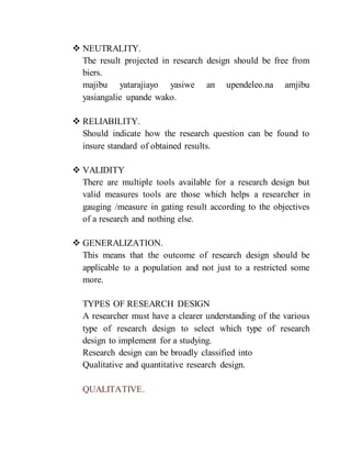  NEUTRALITY.
The result projected in research design should be free from
biers.
majibu yatarajiayo yasiwe an upendeleo.na amjibu
yasiangalie upande wako.
 RELIABILITY.
Should indicate how the research question can be found to
insure standard of obtained results.
 VALIDITY
There are multiple tools available for a research design but
valid measures tools are those which helps a researcher in
gauging /measure in gating result according to the objectives
of a research and nothing else.
 GENERALIZATION.
This means that the outcome of research design should be
applicable to a population and not just to a restricted some
more.
TYPES OF RESEARCH DESIGN
A researcher must have a clearer understanding of the various
type of research design to select which type of research
design to implement for a studying.
Research design can be broadly classified into
Qualitative and quantitative research design.
QUALITATIVE.
 
