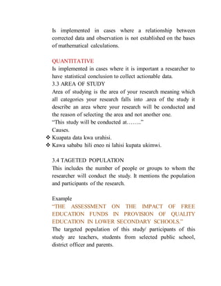 Is implemented in cases where a relationship between
corrected data and observation is not established on the bases
of mathematical calculations.
QUANTITATIVE
Is implemented in cases where it is important a researcher to
have statistical conclusion to collect actionable data.
3.3 AREA OF STUDY
Area of studying is the area of your research meaning which
all categories your research falls into .area of the study it
describe an area where your research will be conducted and
the reason of selecting the area and not another one.
“This study will be conducted at……..”
Causes.
 Kuapata data kwa urahisi.
 Kawa sababu hili eneo ni lahisi kupata ukimwi.
3.4 TAGETED POPULATION
This includes the number of people or groups to whom the
researcher will conduct the study. It mentions the population
and participants of the research.
Example
“THE ASSESSMENT ON THE IMPACT OF FREE
EDUCATION FUNDS IN PROVISION OF QUALITY
EDUCATION IN LOWER SECONDARY SCHOOLS.”
The targeted population of this study/ participants of this
study are teachers, students from selected public school,
district officer and parents.
 
