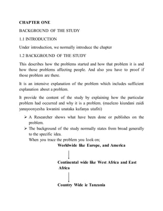 CHAPTER ONE
BACKGROUND OF THE STUDY
1.1 INTRODUCTION
Under introduction, we normally introduce the chapter
1.2 BACKGROUND OF THE STUDY
This describes how the problems started and how that problem it is and
how those problems affecting people. And also you have to proof if
those problem are there.
It is an intensive explanation of the problem which includes sufficient
explanation about a problem.
It provide the content of the study by explaining how the particular
problem had occurred and why it is a problem. (maelezo kiundani zaidi
yanayoonyesha kwanini unataka kufanya utafiti)
 A Researcher shows what have been done or publishes on the
problem.
 The background of the study normally states from broad generally
to the specific idea.
When you trace the problem you look on;
Worldwide like Europe, and America
Continental wide like West Africa and East
Africa
Country Wide ie Tanzania
 
