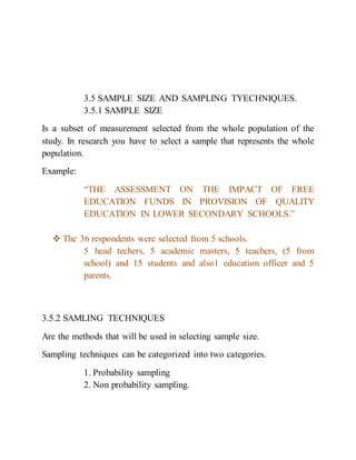 3.5 SAMPLE SIZE AND SAMPLING TYECHNIQUES.
3.5.1 SAMPLE SIZE
Is a subset of measurement selected from the whole population of the
study. In research you have to select a sample that represents the whole
population.
Example:
“THE ASSESSMENT ON THE IMPACT OF FREE
EDUCATION FUNDS IN PROVISION OF QUALITY
EDUCATION IN LOWER SECONDARY SCHOOLS.”
 The 36 respondents were selected from 5 schools.
5 head techers, 5 academic masters, 5 teachers, (5 from
school) and 15 students and also1 education officer and 5
parents.
3.5.2 SAMLING TECHNIQUES
Are the methods that will be used in selecting sample size.
Sampling techniques can be categorized into two categories.
1. Probability sampling
2. Non probability sampling.
 