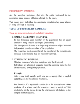 PROBABILITY SAMPLING.
Are the sampling techniques that give the entire individual in the
population equal chances of being selected for the study.
That means every individual in a particular population has equal chance
of being involved in studying.
TYPES OF PROBABILITY SAMPLING
There are about seven types of probability sampling.
1. SIMPLE RANDOMLY SAMPLING.
In this technique each member of the population has an equal
chance of being selected as subject (participant)
The inter process is done in a single step with each subject selected
independent on other member of the population.
The researcher must ensure that all the member of the population is
included in the list and they are randomly selected.
2. SYSTEMATIC SAMPLING.
This is a process of selecting participant at a fixed interval.
Individuals are chosen at a regular from the sampling frame ( a list
of individuals) or targeted population.
Example
After every tenth people until you get a sample that is needed
depending on the researchers references.
For instance, If a systematic sample is to be selected from 1000
students of a school and the researcher want a sample of 100
students he or she should divide the total number of students to the
sample number required.
 
