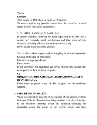 That is
Example
1000 divide by 100 where is equal to 10 students.
To ensure against any possible human bias the researcher should
select the first individual at randomly.
3. CLUSTER RANDOMLY SAMPLING.
In cluster randomly sampling, the total population is divided into a
number of relatively small sub-division and then some of this
cluster is randomly selected for inclusion in the study.
(Or to divide population into groups.)
This is done when simple random sampling is almost impossible
because of the size of population.
It is used in large population.
For example:
In the university, the researcher can divide student into cluster that
corresponds to their diploma program.
e.g
ODIT,ODHRM,ODBA,ODCD,ODLIS,ODL,ODJMC,ODAF,O
DPSM,ODNM. etc
From these programs some of this program can be randomly
selected.
3. STRATIFIED SAMPLING.
When the population consists of the number of sub-groups or strata
that may differ in characteristics being studied, it is often desirable
to use stratified sampling. Under this sampling technique the
researcher divide the group in the several groups and then
 