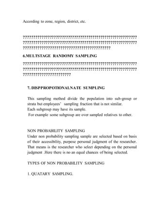According to zone, region, district, etc.
????????????????????????????????????????????????????????
????????????????????????????????????????????????????????
??????????????????????????????????????????
6.MULTSTAGE RANDOMY SAMPLING
????????????????????????????????????????????????????????
????????????????????????????????????????????????????????
???????????????????????
7. DISPPROPOTIONALNATE SUMPLING
This sampling method divide the population into sub-group or
strata but employees’ sampling fraction that is not similar.
Each subgroup may have its sample.
For example some subgroup are over sampled relatives to other.
NON PROBABILITY SAMPLING
Under non probability sampling sample are selected based on basis
of their accessibility, purpose personal judgment of the researcher.
That means is the researcher who select depending on the personal
judgment .Here there is no an equal chances of being selected.
TYPES OF NON PROBABILITY SAMPLING
1. QUATARY SAMPLING.
 
