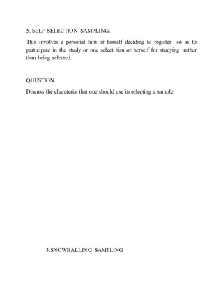 5. SELF SELECTION SAMPLING.
This involves a personal him or herself deciding to register so as to
participate in the study or one select him or herself for studying rather
than being selected.
QUESTION
Discuss the charateria that one should use in selecting a sample.
3.SNOWBALLING SAMPLING
 