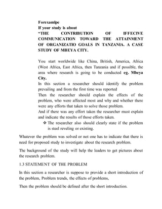 Forexamlpe
If your study is about
“THE CONTRIBUTION OF IFFECIVE
COMMUNICATION TOWARD THE ATTAINMENT
OF ORGANIZATIO GOALS IN TANZANIA. A CASE
STUDY OF MBEYA CITY.
You start worldwide like China, British, America, Africa
(West Africa, East Africa, then Tanzania and if possible, the
area where research is going to be conducted eg. Mbeya
City.
In this section a researcher should identify the problem
prevailing and from the first time was reported
Then the researcher should explain the effects of the
problem, who were affected most and why and whether there
were any efforts that taken to solve those problem.
And if there was any effort taken the researcher must explain
and indicate the results of those efforts taken.
 The researcher also should clearly state if the problem
is steel reveling or existing.
Whatever the problem was solved or not one has to indicate that there is
need for proposed study to investigate about the research problem.
The background of the study will help the leaders to get pictures about
the research problem.
1.3 STATEMENT OF THE PROBLEM
In this section a researcher is suppose to provide a short introduction of
the problem, Problem trends, the effects of problems,
Then the problem should be defined after the short introduction.
 