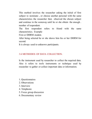 This method involves the researcher asking the initial of first
subject to nominate , or choose another personal with the same
characteristics the researcher then observed the chosen subject
and continue in the someway until he or she obtain the enough .
number of respondent.
The first respondent refers to friend with the same
characteristics. Example
First or DHRM student.
After being selected he or she shows him his or her DHRM for
second.
It is always used to unknown participants.
3.6 METHODES OF DATA COLLECTION.
Is the instrument used by researcher to collect the required data.
Also it refers to tools instruments or technique used by
researcher to gather or collect important data or information.
1. Questionnaires
2. Observations
3. Interview
4. Telephonic
5. Focus group discussion
6. Documentary review
 