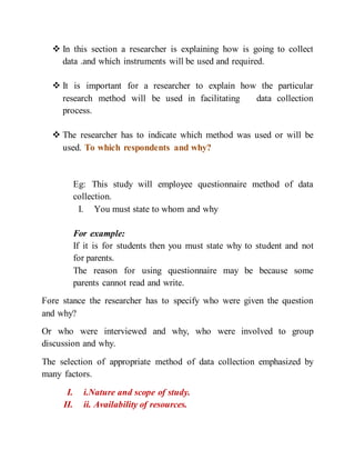  In this section a researcher is explaining how is going to collect
data .and which instruments will be used and required.
 It is important for a researcher to explain how the particular
research method will be used in facilitating data collection
process.
 The researcher has to indicate which method was used or will be
used. To which respondents and why?
Eg: This study will employee questionnaire method of data
collection.
I. You must state to whom and why
For example:
If it is for students then you must state why to student and not
for parents.
The reason for using questionnaire may be because some
parents cannot read and write.
Fore stance the researcher has to specify who were given the question
and why?
Or who were interviewed and why, who were involved to group
discussion and why.
The selection of appropriate method of data collection emphasized by
many factors.
I. i.Nature and scope of study.
II. ii. Availability of resources.
 