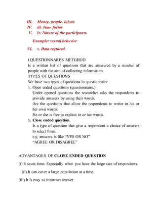 III. Money, people, labors
IV. iii. Time factor
V. iv. Nature of the participants.
Example: sexual behavior
VI. v. Data required.
I.QUESTIONNARES METGHOD
Is a written list of questions that are answered by a number of
people with the aim of collecting information.
TYPES OF QUESTIONS
We have two types of questions in questionnaire
1. Open ended questions (questionnaire.)
Under opened questions the researcher asks the respondents to
provide answers by using their words.
Are the questions that allow the respondents to writer in his or
her own words.
He or she is free to explain in or her words.
1. Close ended question.
Is a type of question that give a respondent a choice of answers
to select form.
e.g. answers is like “YES OR NO”
“AGREE OR DISAGREE”
ADVANTAGES OF CLOSE ENDED QUESTION
(i) It saves time. Especially when you have the large size of respondents.
(ii) It can cover a large population at a time.
(iii) It is easy to construct answer
 