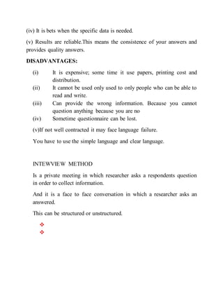 (iv) It is bets when the specific data is needed.
(v) Results are reliable.This means the consistence of your answers and
provides quality answers.
DISADVANTAGES:
(i) It is expensive; some time it use papers, printing cost and
distribution.
(ii) It cannot be used only used to only people who can be able to
read and write.
(iii) Can provide the wrong information. Because you cannot
question anything because you are no
(iv) Sometime questionnaire can be lost.
(v)If not well contracted it may face language failure.
You have to use the simple language and clear language.
INTEWVIEW METHOD
Is a private meeting in which researcher asks a respondents question
in order to collect information.
And it is a face to face conversation in which a researcher asks an
answered.
This can be structured or unstructured.


 