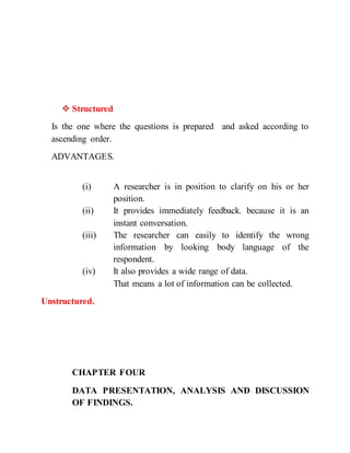  Structured
Is the one where the questions is prepared and asked according to
ascending order.
ADVANTAGES.
(i) A researcher is in position to clarify on his or her
position.
(ii) It provides immediately feedback. because it is an
instant conversation.
(iii) The researcher can easily to identify the wrong
information by looking body language of the
respondent.
(iv) It also provides a wide range of data.
That means a lot of information can be collected.
Unstructured.
CHAPTER FOUR
DATA PRESENTATION, ANALYSIS AND DISCUSSION
OF FINDINGS.
 