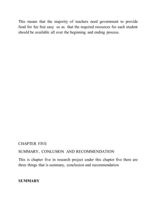 This means that the majority of teachers need government to provide
fund for fee free easy so as that the required resources for each student
should be available all over the beginning and ending process.
CHAPTER FIVE
SUMMARY, CONLUSION AND RECOMMENDATION
This is chapter five in research project under this chapter five there are
three things that is summary, conclusion and recommendation
SUMMARY
 