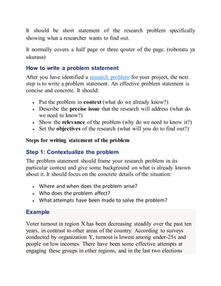 It should be short statement of the research problem specifically
showing what a researcher wants to find out.
It normally covers a half page or three qouter of the page. (robotatu ya
ukurasa)
How to write a problem statement
After you have identified a research problem for your project, the next
step is to write a problem statement. An effective problem statement is
concise and concrete. It should:
 Put the problem in context (what do we already know?)
 Describe the precise issue that the research will address (what do
we need to know?)
 Show the relevance of the problem (why do we need to know it?)
 Set the objectives of the research (what will you do to find out?)
Steps for writing statement of the problem
Step 1: Contextualize the problem
The problem statement should frame your research problem in its
particular context and give some background on what is already known
about it. It should focus on the concrete details of the situation:
 Where and when does the problem arise?
 Who does the problem affect?
 What attempts have been made to solve the problem?
Example
Voter turnout in region X has been decreasing steadily over the past ten
years, in contrast to other areas of the country. According to surveys
conducted by organization Y, turnout is lowest among under-25s and
people on low incomes. There have been some effective attempts at
engaging these groups in other regions, and in the last two elections
 
