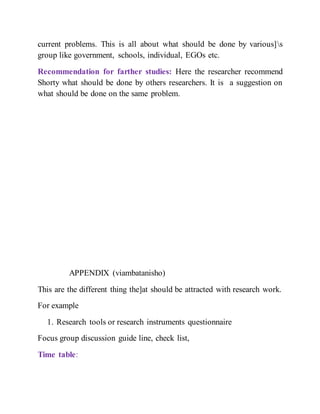 current problems. This is all about what should be done by various]s
group like government, schools, individual, EGOs etc.
Recommendation for farther studies: Here the researcher recommend
Shorty what should be done by others researchers. It is a suggestion on
what should be done on the same problem.
APPENDIX (viambatanisho)
This are the different thing the]at should be attracted with research work.
For example
1. Research tools or research instruments questionnaire
Focus group discussion guide line, check list,
Time table:
 