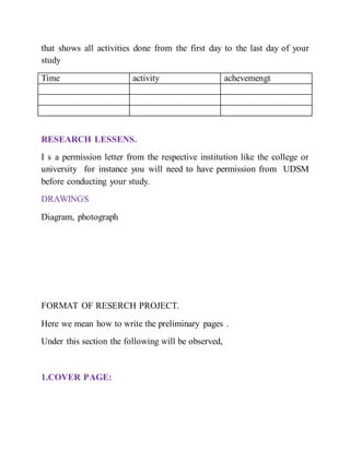 that shows all activities done from the first day to the last day of your
study
Time activity achevemengt
RESEARCH LESSENS.
I s a permission letter from the respective institution like the college or
university for instance you will need to have permission from UDSM
before conducting your study.
DRAWINGS
Diagram, photograph
FORMAT OF RESERCH PROJECT.
Here we mean how to write the preliminary pages .
Under this section the following will be observed,
1.COVER PAGE:
 