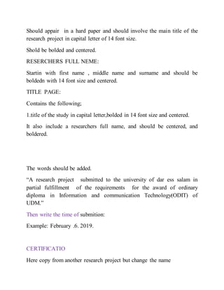 Should appair in a hard paper and should involve the main title of the
research project in capital letter of 14 font size.
Shold be bolded and centered.
RESERCHERS FULL NEME:
Startin with first name , middle name and surname and should be
boldedn with 14 font size and centered.
TITLE PAGE:
Contains the following;
1.title of the study in capital letter,bolded in 14 font size and centered.
It also include a researchers full name, and should be centered, and
boldered.
The words should be added.
“A research project submitted to the university of dar ess salam in
partial fulfillment of the requirements for the award of ordinary
diploma in Information and communication Technology(ODIT) of
UDM.”
Then write the time of submition:
Example: February .6. 2019.
CERTIFICATIO
Here copy from another research project but change the name
 