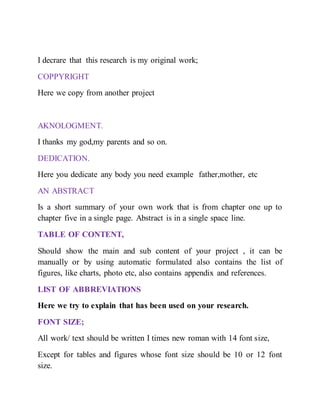 I decrare that this research is my original work;
COPPYRIGHT
Here we copy from another project
AKNOLOGMENT.
I thanks my god,my parents and so on.
DEDICATION.
Here you dedicate any body you need example father,mother, etc
AN ABSTRACT
Is a short summary of your own work that is from chapter one up to
chapter five in a single page. Abstract is in a single space line.
TABLE OF CONTENT,
Should show the main and sub content of your project , it can be
manually or by using automatic formulated also contains the list of
figures, like charts, photo etc, also contains appendix and references.
LIST OF ABBREVIATIONS
Here we try to explain that has been used on your research.
FONT SIZE;
All work/ text should be written I times new roman with 14 font size,
Except for tables and figures whose font size should be 10 or 12 font
size.
 