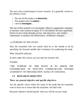 The aim is the overall purpose of your research. It is generally written in
the infinitive form:
 The aim of this study is to determine…
 This project aims to explore…
 I aim to investigate…
The aim of this research is to investigate effective engagement strategies
to increase voter turnout in region X. It will identify the most significant
factors in non-voting through surveys and interviews, and conduct
experiments to measure the effectiveness of different strategies.
1.4 PURPOSE OF THE STUDY.
Here the researcher tells out exactly what he or she intends to do by
specifying the focused variable that is intention for conducting the study.
What should be achieved.
In short under this section you just take the research title.
Example:
“THE PURPOSE OF THIS STUDY IS TO ASSESS THE
CONTRIBUTION OF IFFECTIVE COMMUNICATIN TOWARD
ATAINMENT OF ORGANIZATION GOALS IN TANZANIA.
1.5 RESEARCH OBJECTIVE
There are general objective and specific objectives.
Are the specific issues within the scope of the study that the researcher
want to focus on or issues that the researcher will deal with.
Research objective should specify what you will do on your study.
 