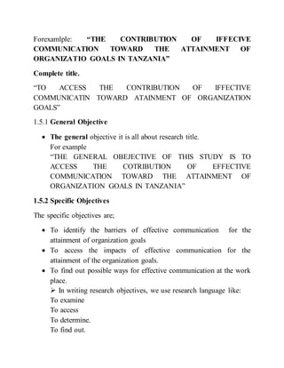 Forexamlple: “THE CONTRIBUTION OF IFFECIVE
COMMUNICATION TOWARD THE ATTAINMENT OF
ORGANIZATIO GOALS IN TANZANIA”
Complete title.
“TO ACCESS THE CONTRIBUTION OF IFFECTIVE
COMMUNICATIN TOWARD ATAINMENT OF ORGANIZATION
GOALS”
1.5.1 General Objective
 The general objective it is all about research title.
For example
“THE GENERAL OBEJECTIVE OF THIS STUDY IS TO
ACCESS THE COTRIBUTION OF EFFECTIVE
COMMUNICATION TOWARD THE ATTAINMENT OF
ORGANIZATION GOALS IN TANZANIA”
1.5.2 Specific Objectives
The specific objectives are;
 To identify the barriers of effective communication for the
attainment of organization goals
 To access the impacts of effective communication for the
attainment of the organization goals.
 To find out possible ways for effective communication at the work
place.
 In writing research objectives, we use research language like:
To examine
To access
To determine.
To find out.
 