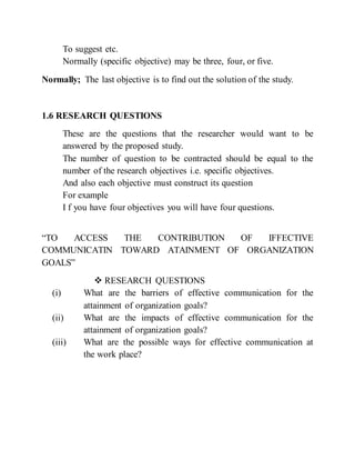 To suggest etc.
Normally (specific objective) may be three, four, or five.
Normally; The last objective is to find out the solution of the study.
1.6 RESEARCH QUESTIONS
These are the questions that the researcher would want to be
answered by the proposed study.
The number of question to be contracted should be equal to the
number of the research objectives i.e. specific objectives.
And also each objective must construct its question
For example
I f you have four objectives you will have four questions.
“TO ACCESS THE CONTRIBUTION OF IFFECTIVE
COMMUNICATIN TOWARD ATAINMENT OF ORGANIZATION
GOALS”
 RESEARCH QUESTIONS
(i) What are the barriers of effective communication for the
attainment of organization goals?
(ii) What are the impacts of effective communication for the
attainment of organization goals?
(iii) What are the possible ways for effective communication at
the work place?
 