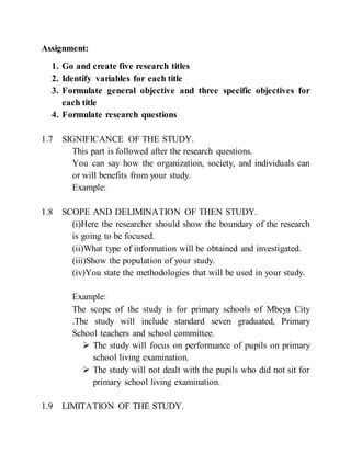 Assignment:
1. Go and create five research titles
2. Identify variables for each title
3. Formulate general objective and three specific objectives for
each title
4. Formulate research questions
1.7 SIGNIFICANCE OF THE STUDY.
This part is followed after the research questions.
You can say how the organization, society, and individuals can
or will benefits from your study.
Example:
1.8 SCOPE AND DELIMINATION OF THEN STUDY.
(i)Here the researcher should show the boundary of the research
is going to be focused.
(ii)What type of information will be obtained and investigated.
(iii)Show the population of your study.
(iv)You state the methodologies that will be used in your study.
Example:
The scope of the study is for primary schools of Mbeya City
.The study will include standard seven graduated, Primary
School teachers and school committee.
 The study will focus on performance of pupils on primary
school living examination.
 The study will not dealt with the pupils who did not sit for
primary school living examination.
1.9 LIMITATION OF THE STUDY.
 