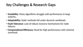 Key Challenges & Research Gaps
• Scalability: Many algorithms struggle with performance in large
systems.
• Adaptability: Static methods fail under dynamic workloads.
• Fault Tolerance: Lack of robust recovery mechanisms for node
failures.
• Computational Efficiency: Need for high performance with minimal
overhead.
 