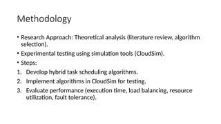 Methodology
• Research Approach: Theoretical analysis (literature review, algorithm
selection).
• Experimental testing using simulation tools (CloudSim).
• Steps:
1. Develop hybrid task scheduling algorithms.
2. Implement algorithms in CloudSim for testing.
3. Evaluate performance (execution time, load balancing, resource
utilization, fault tolerance).
 