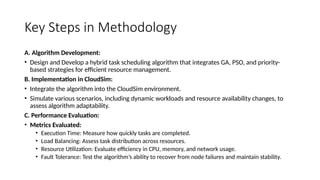 Key Steps in Methodology
A. Algorithm Development:
• Design and Develop a hybrid task scheduling algorithm that integrates GA, PSO, and priority-
based strategies for efficient resource management.
B. Implementation in CloudSim:
• Integrate the algorithm into the CloudSim environment.
• Simulate various scenarios, including dynamic workloads and resource availability changes, to
assess algorithm adaptability.
C. Performance Evaluation:
• Metrics Evaluated:
• Execution Time: Measure how quickly tasks are completed.
• Load Balancing: Assess task distribution across resources.
• Resource Utilization: Evaluate efficiency in CPU, memory, and network usage.
• Fault Tolerance: Test the algorithm’s ability to recover from node failures and maintain stability.
 