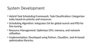System Development
• Hybrid Task Scheduling Framework: Task Classification: Categorizes
tasks based on priority and resources.
• Scheduling Algorithm: Integrates GA for global search and PSO for
fine-tuning.
• Resource Management: Optimizes CPU, memory, and network
utilization.
• Implementation: Developed using Python, CloudSim, and AI-based
optimization libraries.
 