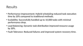Results
• Performance Improvement: Hybrid scheduling reduced task execution
time by 20% compared to traditional methods.
• Scalability: Successfully handled up to 10,000 tasks with minimal
performance drop.
• Load Balancing: Dynamic task distribution improved resource usage
by 30%.
• Fault Tolerance: Reduced failures and improved system recovery time.
 