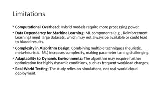 Limitations
• Computational Overhead: Hybrid models require more processing power.
• Data Dependency for Machine Learning: ML components (e.g., Reinforcement
Learning) need large datasets, which may not always be available or could lead
to biased results.
• Complexity in Algorithm Design: Combining multiple techniques (heuristic,
meta-heuristic, ML) increases complexity, making parameter tuning challenging.
• Adaptability to Dynamic Environments: The algorithm may require further
optimization for highly dynamic conditions, such as frequent workload changes.
• Real-World Testing: The study relies on simulations, not real-world cloud
deployment.
 