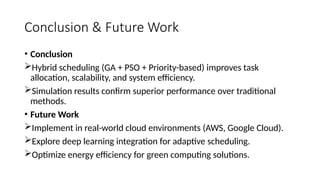 Conclusion & Future Work
• Conclusion
Hybrid scheduling (GA + PSO + Priority-based) improves task
allocation, scalability, and system efficiency.
Simulation results confirm superior performance over traditional
methods.
• Future Work
Implement in real-world cloud environments (AWS, Google Cloud).
Explore deep learning integration for adaptive scheduling.
Optimize energy efficiency for green computing solutions.
 