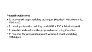 Specific Objectives
• To analyze existing scheduling techniques (Heuristic, Meta-Heuristic,
ML-based).
• To develop a hybrid scheduling model (GA + PSO + Priority-based).
• To simulate and evaluate the proposed model using CloudSim.
• To compare the proposed approach with traditional scheduling
techniques.
 