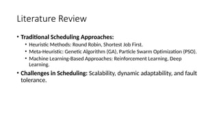 Literature Review
• Traditional Scheduling Approaches:
• Heuristic Methods: Round Robin, Shortest Job First.
• Meta-Heuristic: Genetic Algorithm (GA), Particle Swarm Optimization (PSO).
• Machine Learning-Based Approaches: Reinforcement Learning, Deep
Learning.
• Challenges in Scheduling: Scalability, dynamic adaptability, and fault
tolerance.
 