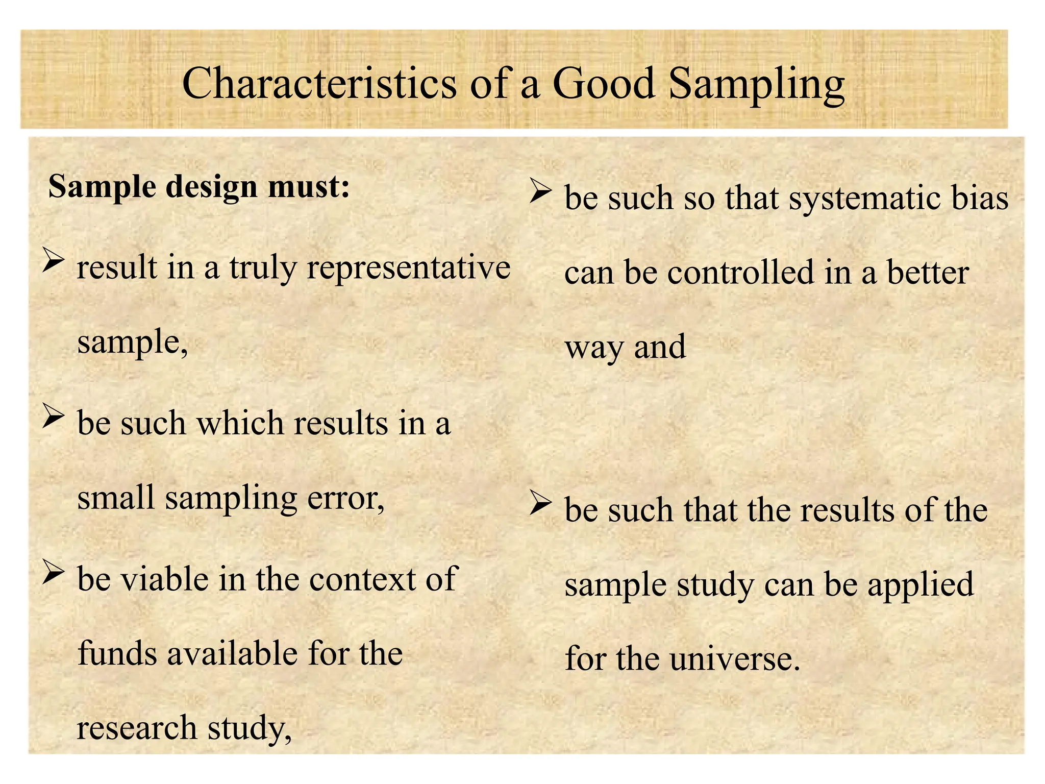 Characteristics of a Good Sampling
Sample design must:
 result in a truly representative
sample,
 be such which results in a
small sampling error,
 be viable in the context of
funds available for the
research study,
 be such so that systematic bias
can be controlled in a better
way and
 be such that the results of the
sample study can be applied
for the universe.
 