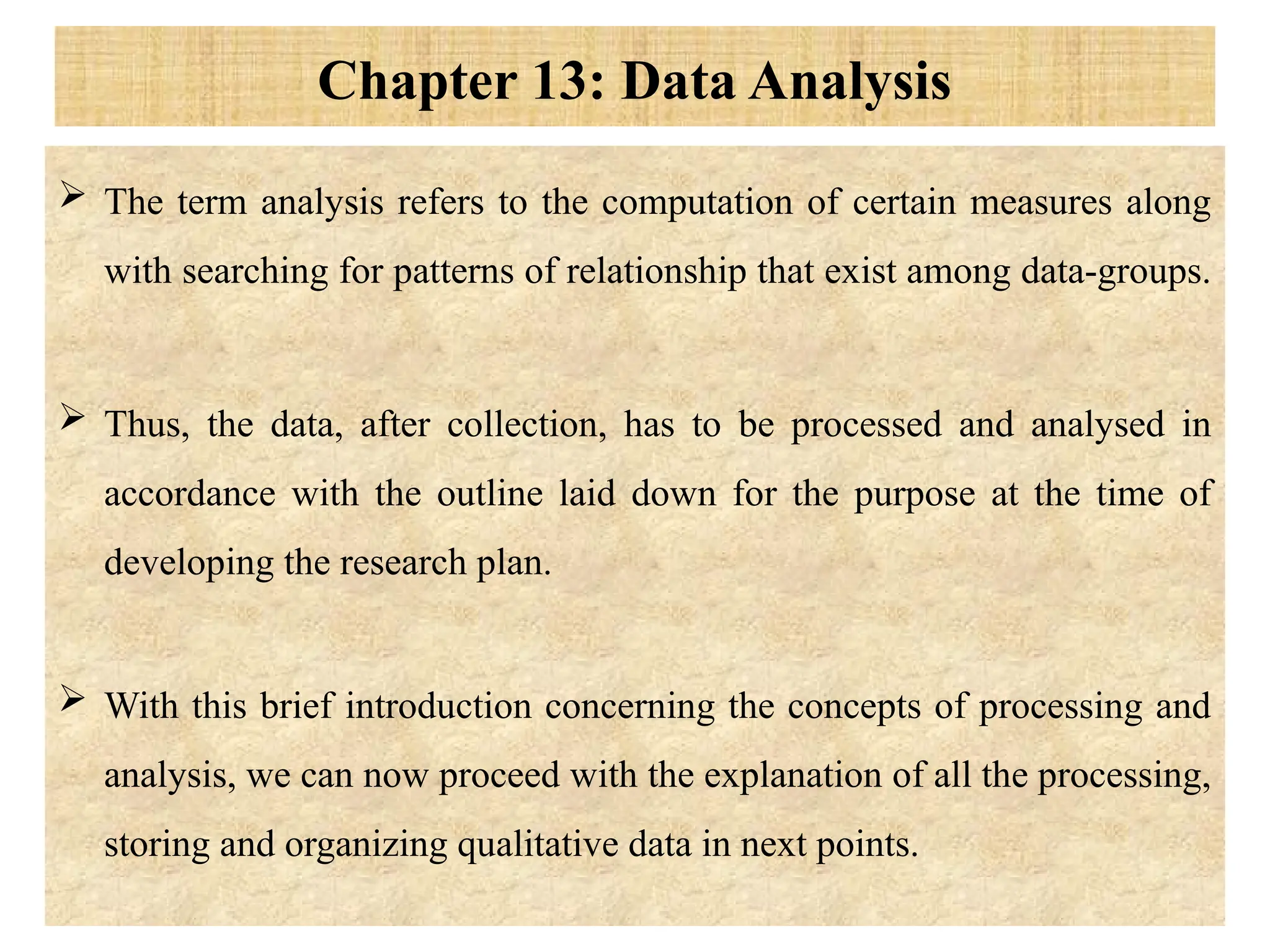 Chapter 13: Data Analysis
 The term analysis refers to the computation of certain measures along
with searching for patterns of relationship that exist among data-groups.
 Thus, the data, after collection, has to be processed and analysed in
accordance with the outline laid down for the purpose at the time of
developing the research plan.
 With this brief introduction concerning the concepts of processing and
analysis, we can now proceed with the explanation of all the processing,
storing and organizing qualitative data in next points.
 