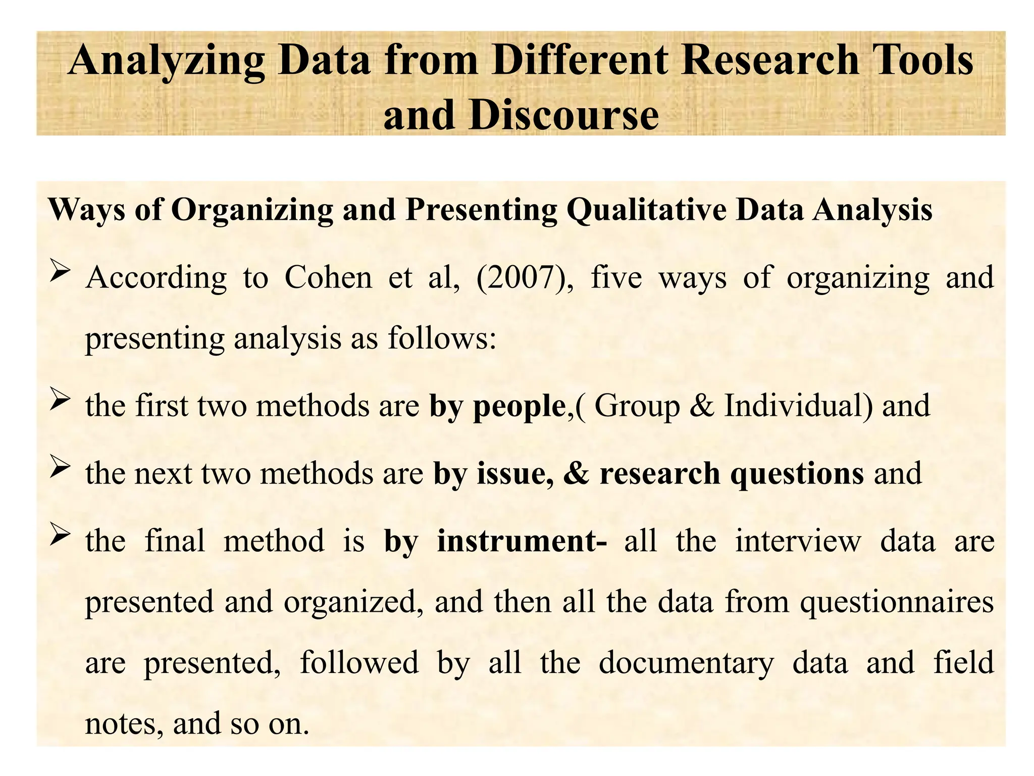 Analyzing Data from Different Research Tools
and Discourse
Ways of Organizing and Presenting Qualitative Data Analysis
 According to Cohen et al, (2007), five ways of organizing and
presenting analysis as follows:
 the first two methods are by people,( Group & Individual) and
 the next two methods are by issue, & research questions and
 the final method is by instrument- all the interview data are
presented and organized, and then all the data from questionnaires
are presented, followed by all the documentary data and field
notes, and so on.
 