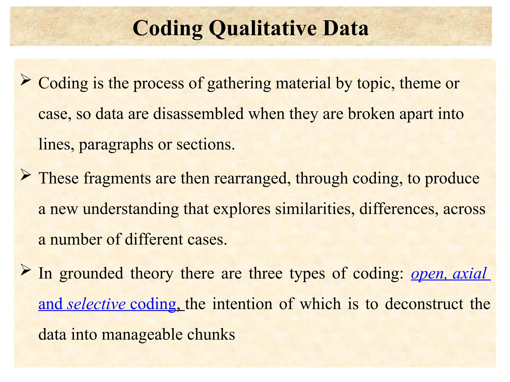Coding Qualitative Data
 Coding is the process of gathering material by topic, theme or
case, so data are disassembled when they are broken apart into
lines, paragraphs or sections.
 These fragments are then rearranged, through coding, to produce
a new understanding that explores similarities, differences, across
a number of different cases.
 In grounded theory there are three types of coding: open, axial
and selective coding, the intention of which is to deconstruct the
data into manageable chunks
 