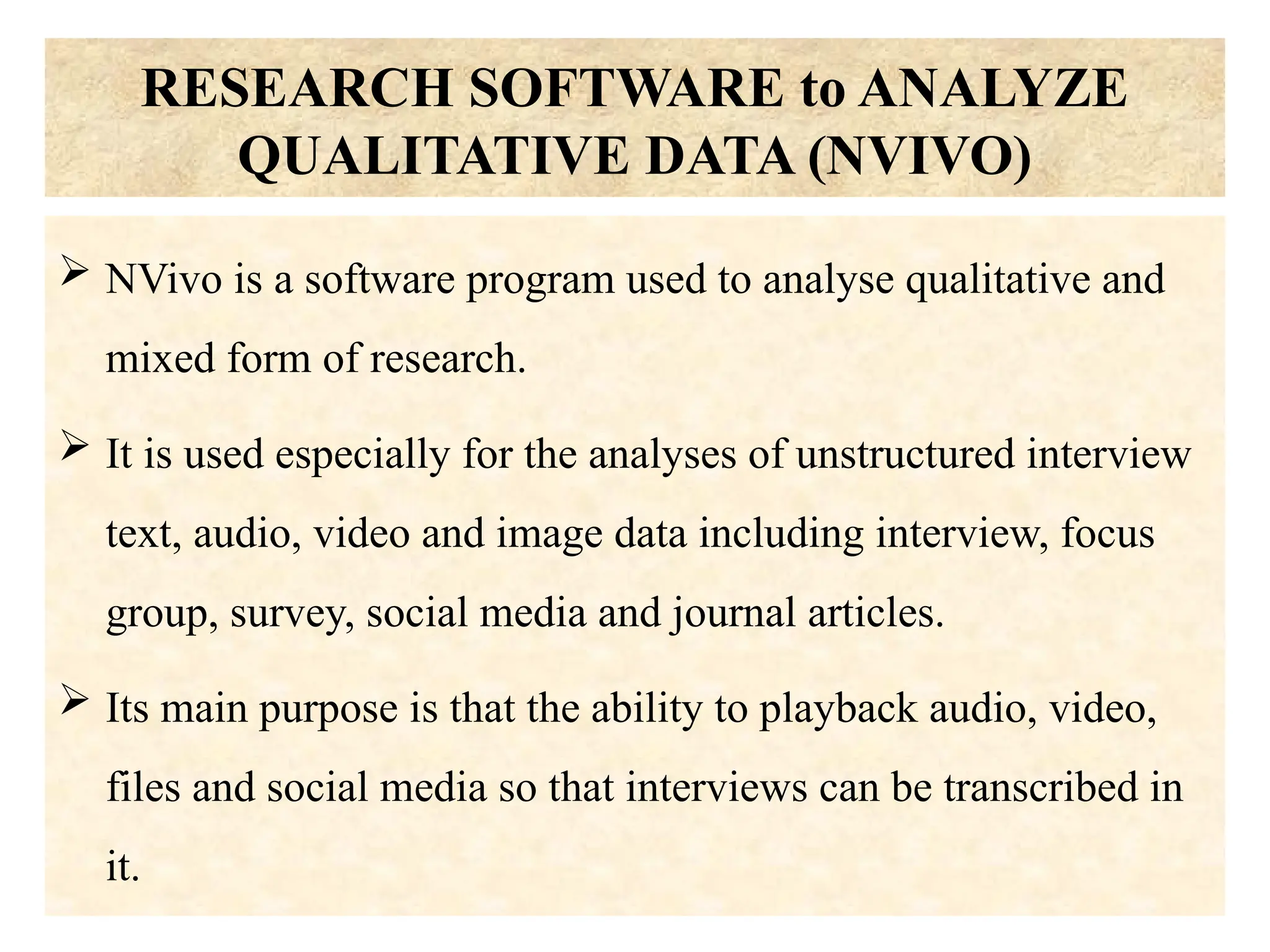 RESEARCH SOFTWARE to ANALYZE
QUALITATIVE DATA (NVIVO)
 NVivo is a software program used to analyse qualitative and
mixed form of research.
 It is used especially for the analyses of unstructured interview
text, audio, video and image data including interview, focus
group, survey, social media and journal articles.
 Its main purpose is that the ability to playback audio, video,
files and social media so that interviews can be transcribed in
it.
 